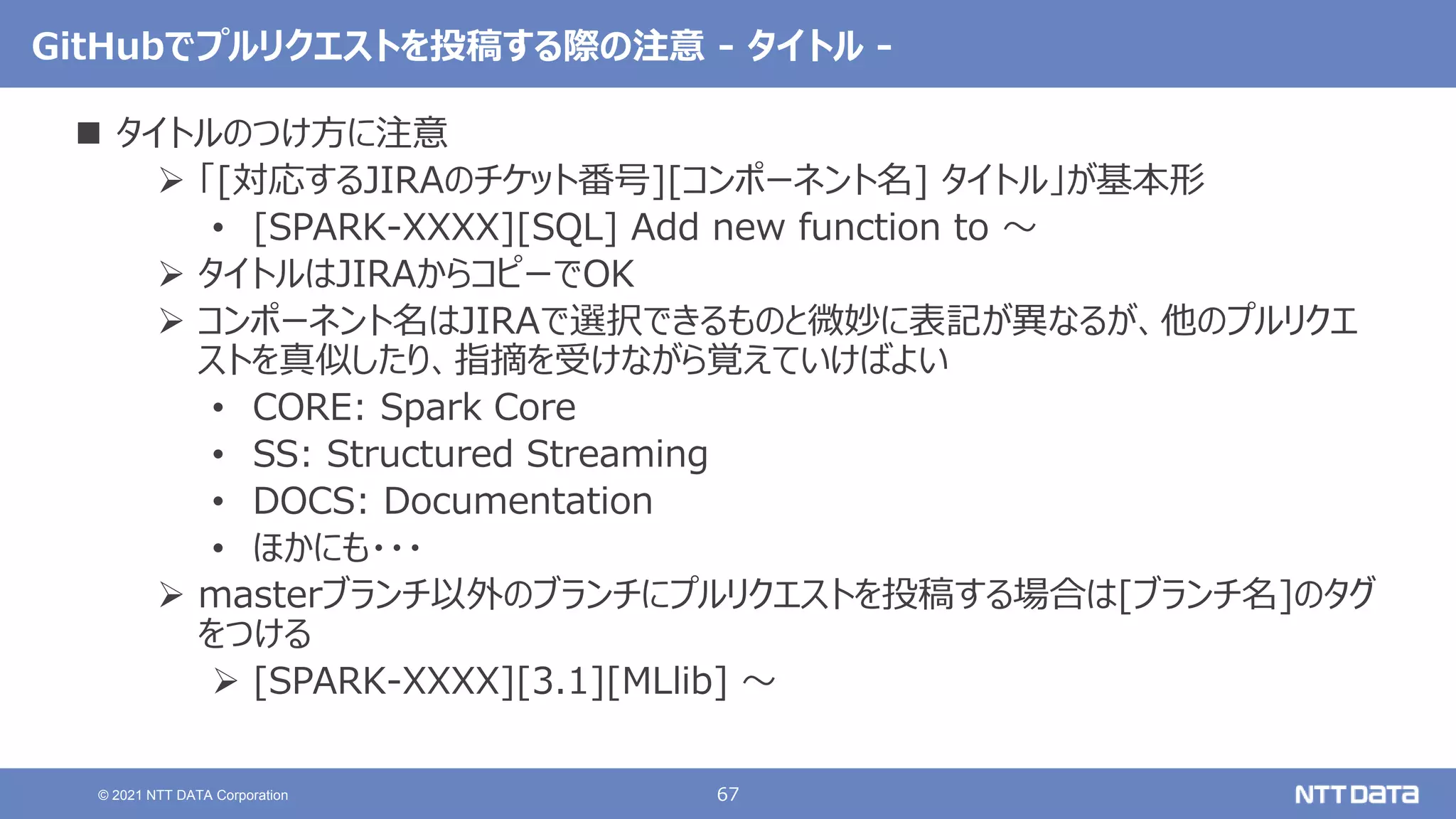 67
© 2021 NTT DATA Corporation
GitHubでプルリクエストを投稿する際の注意 - タイトル -
 タイトルのつけ方に注意
 「[対応するJIRAのチケット番号][コンポーネント名] タイトル」が基本形
• [SPARK-XXXX][SQL] Add new function to 〜
 タイトルはJIRAからコピーでOK
 コンポーネント名はJIRAで選択できるものと微妙に表記が異なるが、他のプルリクエ
ストを真似したり、指摘を受けながら覚えていけばよい
• CORE: Spark Core
• SS: Structured Streaming
• DOCS: Documentation
• ほかにも・・・
 masterブランチ以外のブランチにプルリクエストを投稿する場合は[ブランチ名]のタグ
をつける
 [SPARK-XXXX][3.1][MLlib] 〜
 