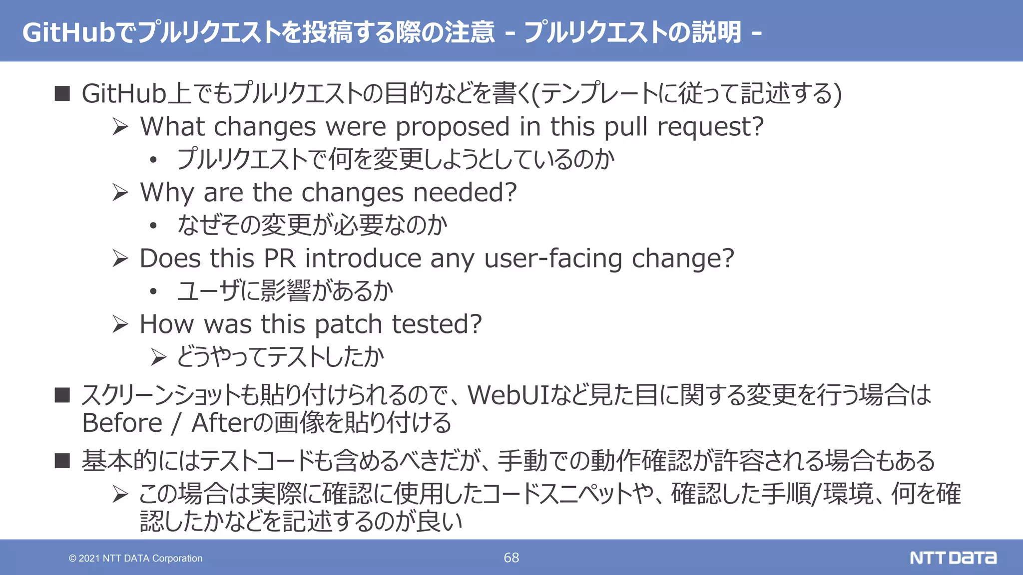 68
© 2021 NTT DATA Corporation
GitHubでプルリクエストを投稿する際の注意 - プルリクエストの説明 -
 GitHub上でもプルリクエストの目的などを書く(テンプレートに従って記述する)
 What changes were proposed in this pull request?
• プルリクエストで何を変更しようとしているのか
 Why are the changes needed?
• なぜその変更が必要なのか
 Does this PR introduce any user-facing change?
• ユーザに影響があるか
 How was this patch tested?
 どうやってテストしたか
 スクリーンショットも貼り付けられるので、WebUIなど見た目に関する変更を行う場合は
Before / Afterの画像を貼り付ける
 基本的にはテストコードも含めるべきだが、手動での動作確認が許容される場合もある
 この場合は実際に確認に使用したコードスニペットや、確認した手順/環境、何を確
認したかなどを記述するのが良い
 