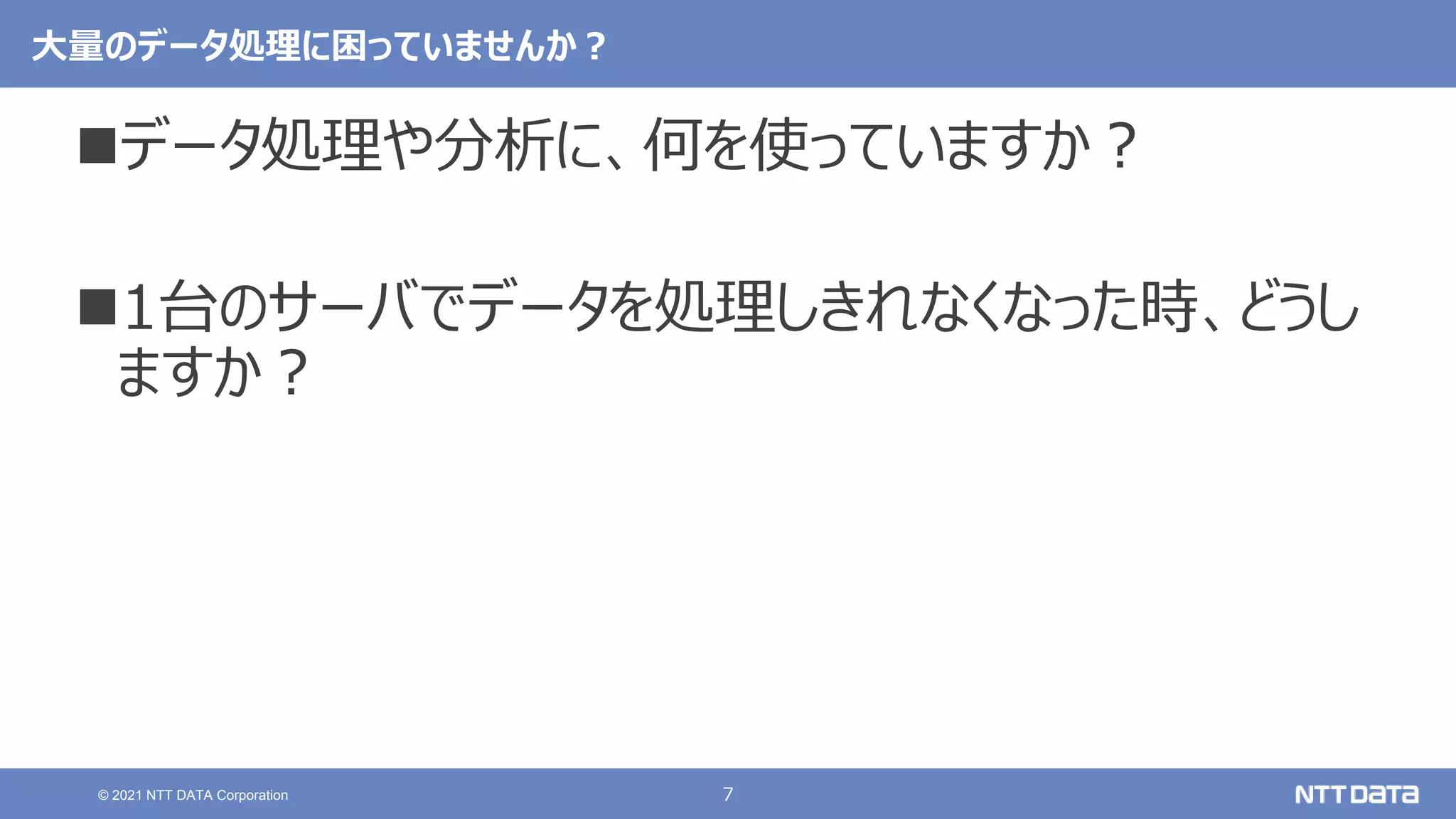 7
© 2021 NTT DATA Corporation
大量のデータ処理に困っていませんか？
データ処理や分析に、何を使っていますか？
1台のサーバでデータを処理しきれなくなった時、どうし
ますか？
 