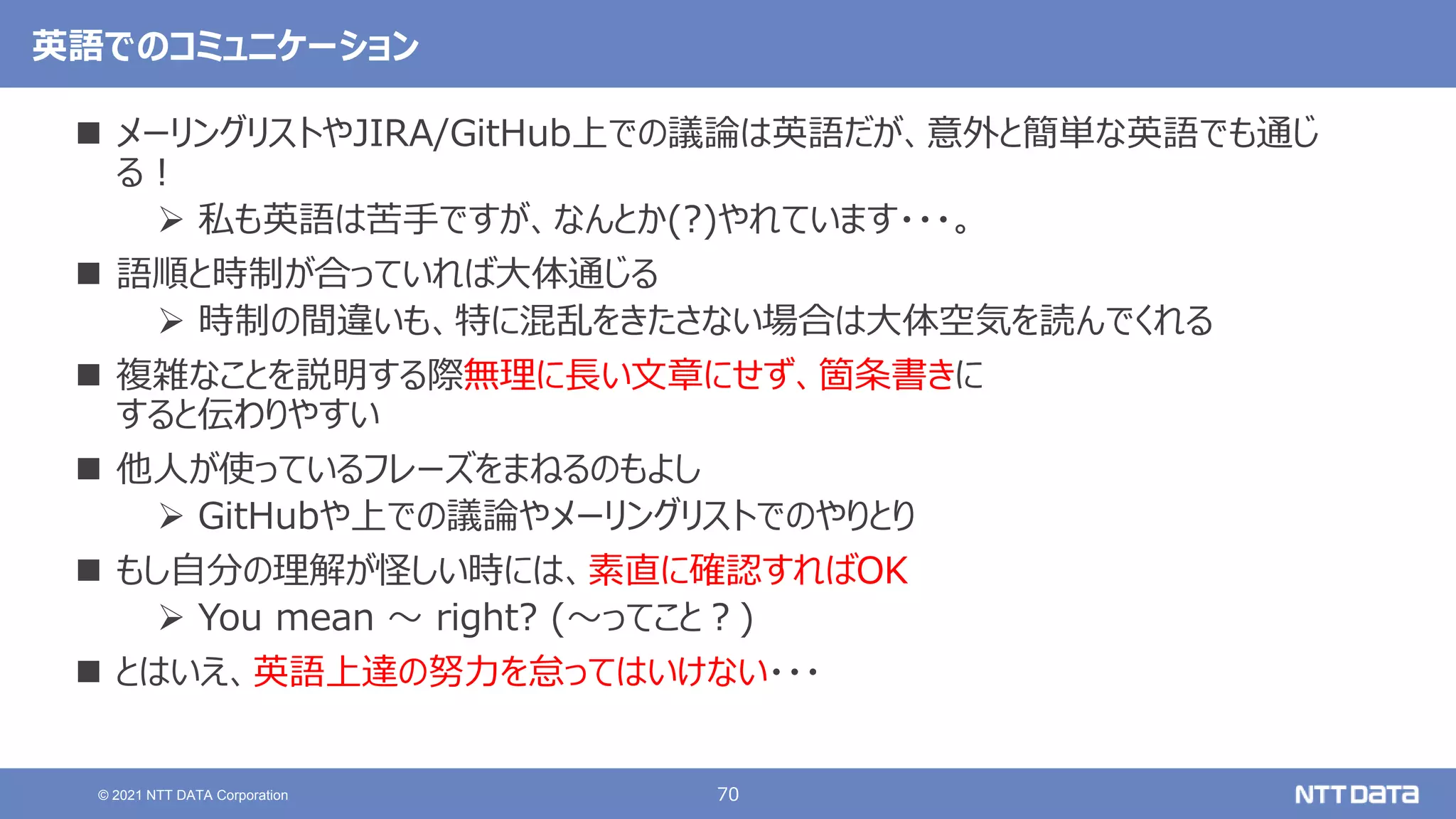 70
© 2021 NTT DATA Corporation
英語でのコミュニケーション
 メーリングリストやJIRA/GitHub上での議論は英語だが、意外と簡単な英語でも通じ
る！
 私も英語は苦手ですが、なんとか(?)やれています・・・。
 語順と時制が合っていれば大体通じる
 時制の間違いも、特に混乱をきたさない場合は大体空気を読んでくれる
 複雑なことを説明する際無理に長い文章にせず、箇条書きに
すると伝わりやすい
 他人が使っているフレーズをまねるのもよし
 GitHubや上での議論やメーリングリストでのやりとり
 もし自分の理解が怪しい時には、素直に確認すればOK
 You mean 〜 right? (〜ってこと？)
 とはいえ、英語上達の努力を怠ってはいけない・・・
 