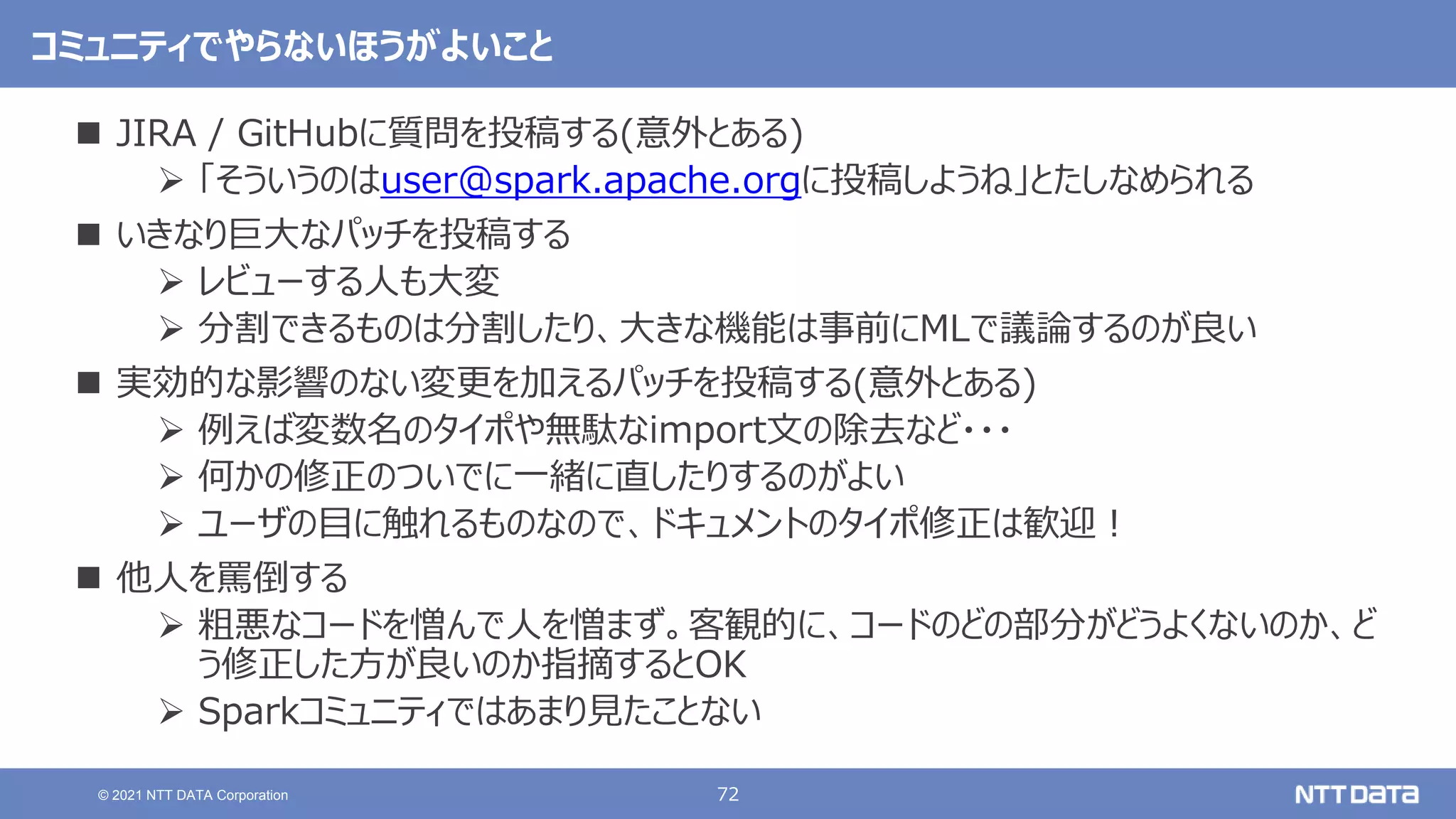 72
© 2021 NTT DATA Corporation
コミュニティでやらないほうがよいこと
 JIRA / GitHubに質問を投稿する(意外とある)
 「そういうのはuser@spark.apache.orgに投稿しようね」とたしなめられる
 いきなり巨大なパッチを投稿する
 レビューする人も大変
 分割できるものは分割したり、大きな機能は事前にMLで議論するのが良い
 実効的な影響のない変更を加えるパッチを投稿する(意外とある)
 例えば変数名のタイポや無駄なimport文の除去など・・・
 何かの修正のついでに一緒に直したりするのがよい
 ユーザの目に触れるものなので、ドキュメントのタイポ修正は歓迎！
 他人を罵倒する
 粗悪なコードを憎んで人を憎まず。客観的に、コードのどの部分がどうよくないのか、ど
う修正した方が良いのか指摘するとOK
 Sparkコミュニティではあまり見たことない
 