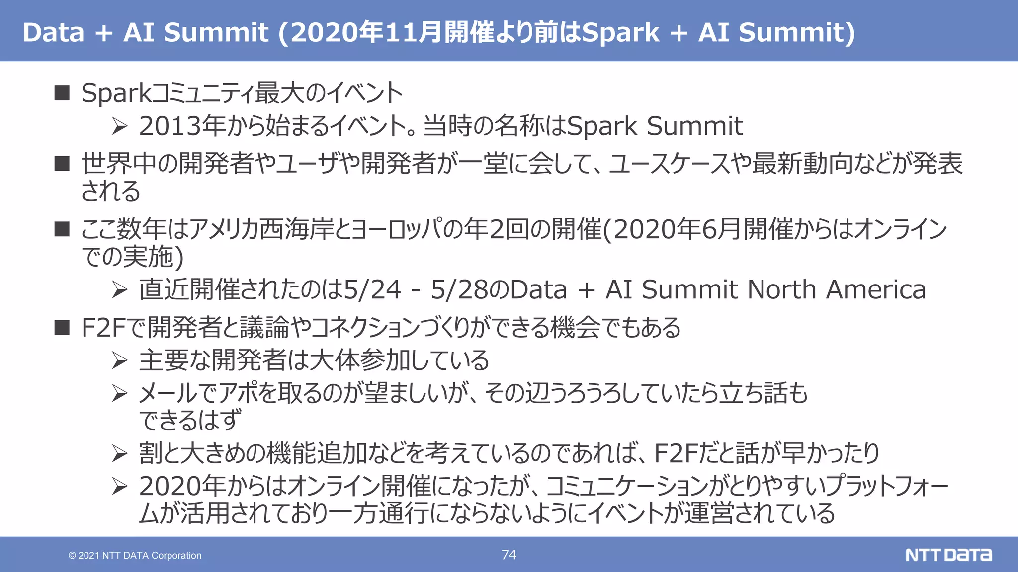 74
© 2021 NTT DATA Corporation
Data + AI Summit (2020年11月開催より前はSpark + AI Summit)
 Sparkコミュニティ最大のイベント
 2013年から始まるイベント。当時の名称はSpark Summit
 世界中の開発者やユーザや開発者が一堂に会して、ユースケースや最新動向などが発表
される
 ここ数年はアメリカ西海岸とヨーロッパの年2回の開催(2020年6月開催からはオンライン
での実施)
 直近開催されたのは5/24 - 5/28のData + AI Summit North America
 F2Fで開発者と議論やコネクションづくりができる機会でもある
 主要な開発者は大体参加している
 メールでアポを取るのが望ましいが、その辺うろうろしていたら立ち話も
できるはず
 割と大きめの機能追加などを考えているのであれば、F2Fだと話が早かったり
 2020年からはオンライン開催になったが、コミュニケーションがとりやすいプラットフォー
ムが活用されており一方通行にならないようにイベントが運営されている
 