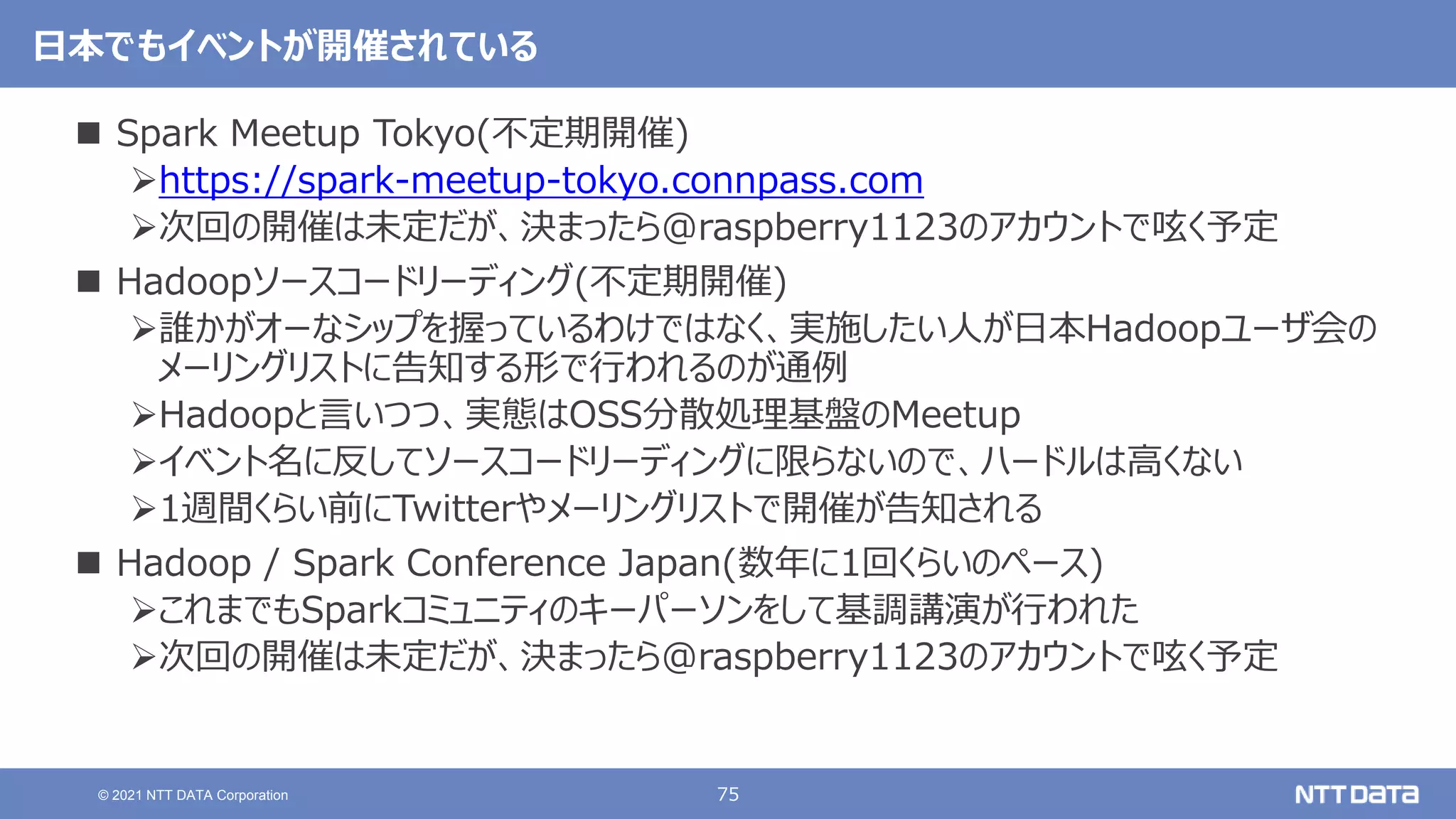 75
© 2021 NTT DATA Corporation
日本でもイベントが開催されている
 Spark Meetup Tokyo(不定期開催)
https://spark-meetup-tokyo.connpass.com
次回の開催は未定だが、決まったら@raspberry1123のアカウントで呟く予定
 Hadoopソースコードリーディング(不定期開催)
誰かがオーなシップを握っているわけではなく、実施したい人が日本Hadoopユーザ会の
メーリングリストに告知する形で行われるのが通例
Hadoopと言いつつ、実態はOSS分散処理基盤のMeetup
イベント名に反してソースコードリーディングに限らないので、ハードルは高くない
1週間くらい前にTwitterやメーリングリストで開催が告知される
 Hadoop / Spark Conference Japan(数年に1回くらいのペース)
これまでもSparkコミュニティのキーパーソンをして基調講演が行われた
次回の開催は未定だが、決まったら@raspberry1123のアカウントで呟く予定
 