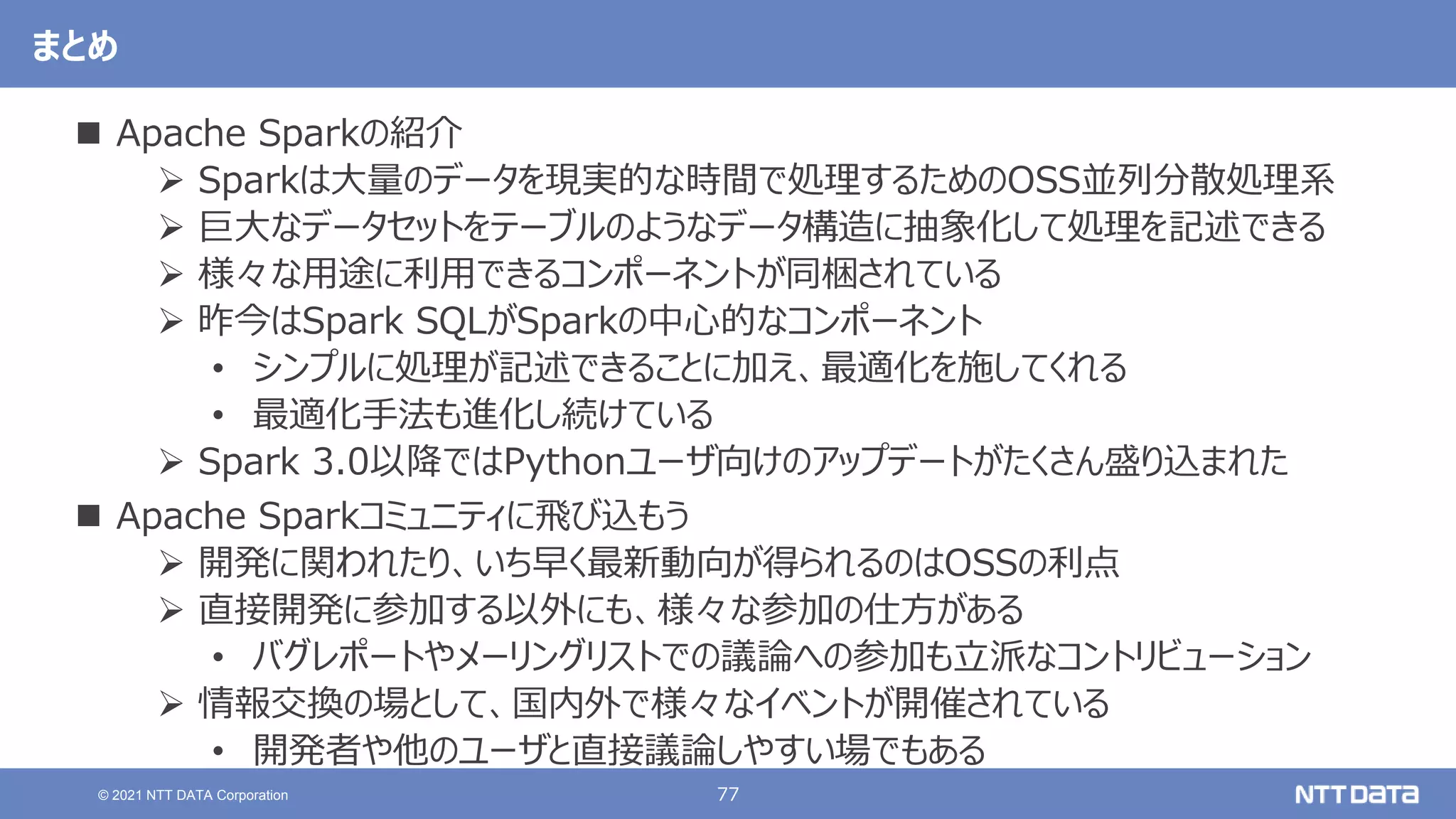 77
© 2021 NTT DATA Corporation
まとめ
 Apache Sparkの紹介
 Sparkは大量のデータを現実的な時間で処理するためのOSS並列分散処理系
 巨大なデータセットをテーブルのようなデータ構造に抽象化して処理を記述できる
 様々な用途に利用できるコンポーネントが同梱されている
 昨今はSpark SQLがSparkの中心的なコンポーネント
• シンプルに処理が記述できることに加え、最適化を施してくれる
• 最適化手法も進化し続けている
 Spark 3.0以降ではPythonユーザ向けのアップデートがたくさん盛り込まれた
 Apache Sparkコミュニティに飛び込もう
 開発に関われたり、いち早く最新動向が得られるのはOSSの利点
 直接開発に参加する以外にも、様々な参加の仕方がある
• バグレポートやメーリングリストでの議論への参加も立派なコントリビューション
 情報交換の場として、国内外で様々なイベントが開催されている
• 開発者や他のユーザと直接議論しやすい場でもある
 