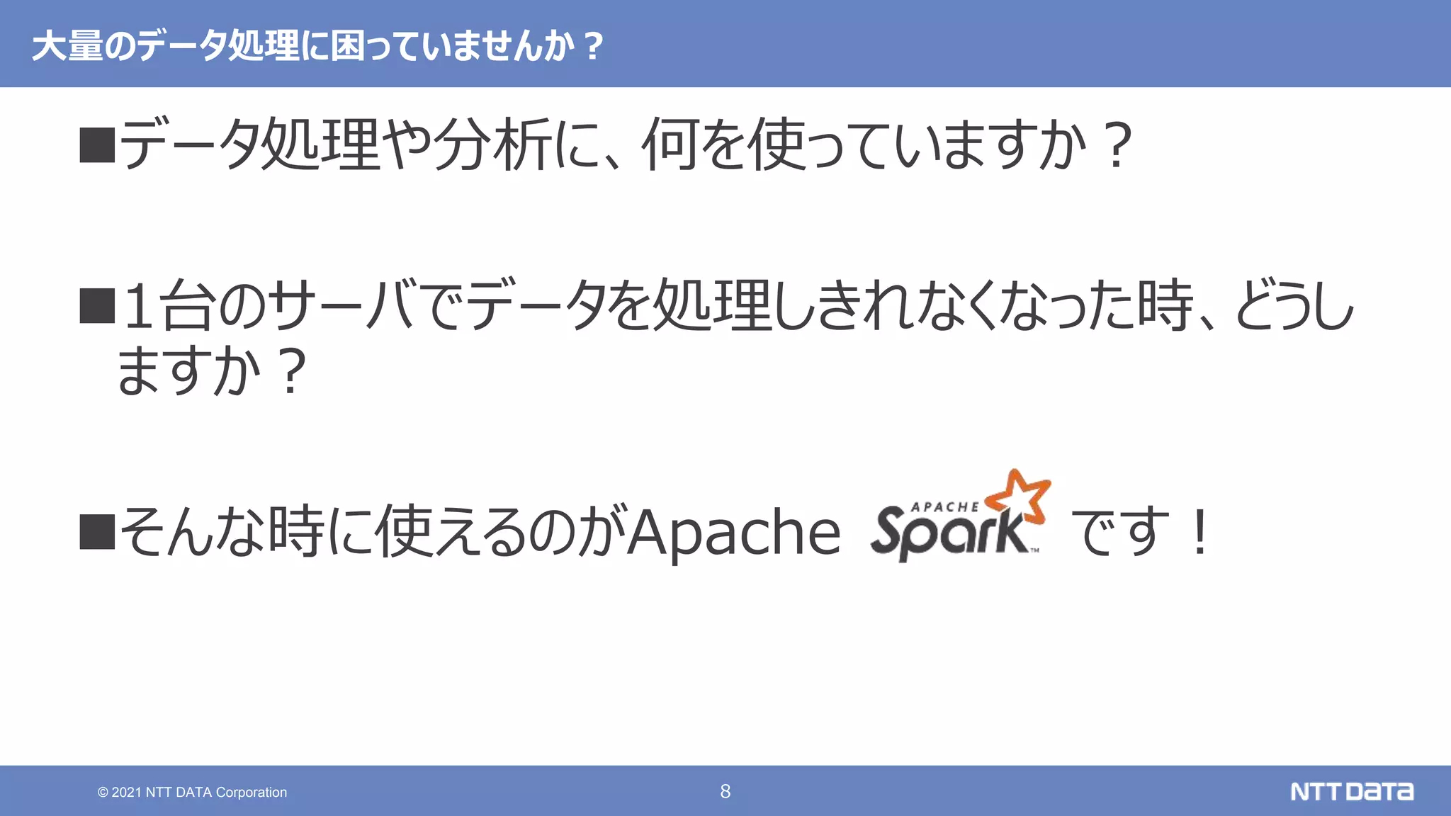 8
© 2021 NTT DATA Corporation
大量のデータ処理に困っていませんか？
データ処理や分析に、何を使っていますか？
1台のサーバでデータを処理しきれなくなった時、どうし
ますか？
そんな時に使えるのがApache です！
 