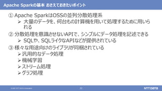 22
© 2021 NTT DATA Corporation
Apache Sparkの基本 おさえておきたいポイント
① Apache SparkはOSSの並列分散処理系
 大量のデータを、何台もの計算機を用いて処理するために用いら
れる
② 分散処理を意識させないAPIで、シンプルにデータ処理を記述できる
 SQLや、SQLライクなAPIなどが提供されている
③ 様々な用途向けのライブラリが同梱されている
汎用的なデータ処理
機械学習
ストリーム処理
グラフ処理
 