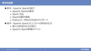 3
© 2021 NTT DATA Corporation
本日のお話
 前半: Apache Sparkの紹介
 Apache Sparkの基本
 Spark SQL
 Sparkの動作環境
 Pythonユーザ向けの注目のアップデート
 後半: Apache Sparkコミュニティへの参加の仕方
 様々な参加の仕方の紹介
 Apache Spark関連のイベント
 