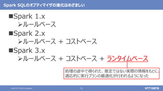 31
© 2021 NTT DATA Corporation
Spark SQLのオプティマイザの進化はめざましい
Spark 1.x
ルールベース
Spark 2.x
ルールベース + コストベース
Spark 3.x
ルールベース + コストベース + ランタイムベース
処理の途中で得られた、推定ではない実際の情報をもとに、
適応的に実行プランの最適化が行われるようになった
 