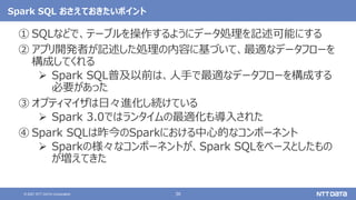 36
© 2021 NTT DATA Corporation
Spark SQL おさえておきたいポイント
① SQLなどで、テーブルを操作するようにデータ処理を記述可能にする
② アプリ開発者が記述した処理の内容に基づいて、最適なデータフローを
構成してくれる
 Spark SQL普及以前は、人手で最適なデータフローを構成する
必要があった
③ オプティマイザは日々進化し続けている
 Spark 3.0ではランタイムの最適化も導入された
④ Spark SQLは昨今のSparkにおける中心的なコンポーネント
 Sparkの様々なコンポーネントが、Spark SQLをベースとしたもの
が増えてきた
 