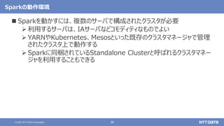 38
© 2021 NTT DATA Corporation
Sparkの動作環境
 Sparkを動かすには、複数のサーバで構成されたクラスタが必要
 利用するサーバは、IAサーバなどコモディティなものでよい
 YARNやKubernetes、Mesosといった既存のクラスタマネージャで管理
されたクラスタ上で動作する
 Sparkに同梱されているStandalone Clusterと呼ばれるクラスタマネー
ジャを利用することもできる
 