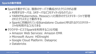 39
© 2021 NTT DATA Corporation
Sparkの動作環境
 Sparkを動かすには、複数のサーバで構成されたクラスタが必要
 利用するサーバは、IAサーバなどコモディティなものでよい
 YARNやKubernetes、Mesosといった既存のクラスタマネージャで管理
されたクラスタ上で動作する
 Sparkに同梱されているStandalone Clusterと呼ばれるクラスタマネー
ジャを利用することもできる
 クラウドサービスでSparkを利用することも可能
 Amazon Web Services: Amazon EMR
 Microsoft Azure: HDInsight
 Google Cloud Platform: Dataproc
 Databricks
 