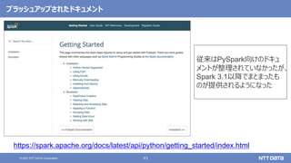 43
© 2021 NTT DATA Corporation
ブラッシュアップされたドキュメント
https://spark.apache.org/docs/latest/api/python/getting_started/index.html
従来はPySpark向けのドキュ
メントが整理されていなかったが、
Spark 3.1以降でまとまったも
のが提供されるようになった
 