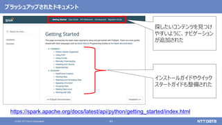 44
© 2021 NTT DATA Corporation
ブラッシュアップされたドキュメント
https://spark.apache.org/docs/latest/api/python/getting_started/index.html
探したいコンテンツを見つけ
やすいように、ナビゲーション
が追加された
インストールガイドやクイック
スタートガイドも整備された
 