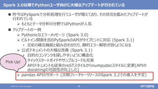 46
© 2021 NTT DATA Corporation
Spark 3.0以降でPythonユーザ向けに大幅なアップデートが行われている
 昨今はPySparkで分析処理を行うユーザが増えており、その状況を鑑みたアップデートが
行われている
 もともとデータ分析の分野ではPythonが人気
 アップデートの一例
 Pythonicなエラーメッセージ (Spark 3.0)
 ビルトイン関数を含むPySparkのAPIがタイプヒントに対応 (Spark 3.1)
• IDEの補完機能と組み合わせたり、静的エラー解析が効くようになる
 公式ドキュメントの大幅な改善 (Spark 3.1)
• 目的のコンテンツを探しやすいように構造化
• クイックスタートガイドやサンプルコードも充実
• APIドキュメントも従来のreSTスタイルからnumpydocスタイルに変更(APIの
docstringの可読性が向上した)
 pandas APIのサポート (次期フィーチャーリリースのSpark 3.2での導入を予定)
Pick Up!
 