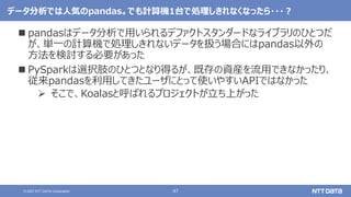 47
© 2021 NTT DATA Corporation
データ分析では人気のpandas。でも計算機1台で処理しきれなくなったら・・・？
 pandasはデータ分析で用いられるデファクトスタンダードなライブラリのひとつだ
が、単一の計算機で処理しきれないデータを扱う場合にはpandas以外の
方法を検討する必要があった
 PySparkは選択肢のひとつとなり得るが、既存の資産を流用できなかったり、
従来pandasを利用してきたユーザにとって使いやすいAPIではなかった
 そこで、Koalasと呼ばれるプロジェクトが立ち上がった
 