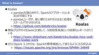 48
© 2021 NTT DATA Corporation
What is Koalas?
 Koalas
 pandas互換のAPIで、Sparkのアプリケーションを
記述可能にする
 pandasユーザが、使い慣れたAPIそのままに処理を
スケールアウトさせられる
 https://github.com/databricks/koalas
 類似プロダクトのDaskと比較して、5倍程度高速という結果もレポートされて
いる
 https://www.slideshare.net/databricks/koalas-how-well-
does-koalas-work
 さらにSpark 3.2からは、Sparkの標準機能として使えるようになる見込み
 https://issues.apache.org/jira/browse/SPARK-34849
 