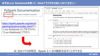 51
© 2021 NTT DATA Corporation
https://spark.apache.org/docs/l
atest/api/python/index.htmlから、
「Live Notebook」リンクをクリックし
てLive Notebookにアクセス
まずはLive Notebookを使って、Webブラウザから試してみてください！
※ 2021/7/28現在、Spark 3.1.2の機能を試すことができる
 