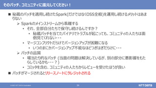 56
© 2021 NTT DATA Corporation
そのパッチ、コミュニティに還元してください！
 秘蔵のパッチを適用し続けたSpark(だけではなくOSS全般)を運用し続けるメリットはあま
りない
 Sparkのメインストリームから乖離する
• それ、全部自分たちで保守し続けるんですか？
• 秘蔵パッチを当てたバイナリでトラブルが起こっても、コミュニティの人たちは面
倒見てくれない・・・
• マージコンフリクトだらけでバージョンアップが困難になる
• いつのまにかバージョンアップ不能なほどつぎはぎだらけに・・・
 パッチの品質
• 場当たり的なパッチ (当面の問題は解決しているが、別の部分に悪影響をもた
らしているかも・・・？)
• コミッタを含む、コミュニティの人たちからレビューを受けたほうが良い
 パッチがマージされるとリリースノートにクレジットされる
 