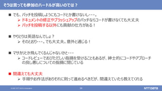 58
© 2021 NTT DATA Corporation
そうは言っても参加のハードルが高いのでは？
 でも、パッチを投稿しようにもコードとか書けないし・・・。
 ドキュメントの修正やブラッシュアップのパッチならコードが書けなくても大丈夫
 パッチを投稿する以外にも貢献の仕方がある！
 やりとりは英語なんでしょ？
 そのとおり・・・。でも大丈夫。意外と通じる！
 マサカリとか飛んでくるんじゃないかと・・・
 コードレビューでおびただしい指摘を受けることもあるが、紳士的にコードやアプローチ
の良し悪しについての指摘に閉じている
 間違えても大丈夫
 手順やお作法がありそれに則って進めるべきだが、間違えていたら教えてくれる
 