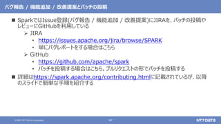60
© 2021 NTT DATA Corporation
バグ報告 / 機能追加 / 改善提案とパッチの投稿
 SparkではIssue登録(バグ報告 / 機能追加 / 改善提案)にJIRAを、パッチの投稿や
レビューにGitHubを利用している
 JIRA
• https://issues.apache.org/jira/browse/SPARK
• 単にバグレポートをする場合はこちら
 GitHub
• https://github.com/apache/spark
• パッチを投稿する場合はこちら。プルリクエストの形でパッチを投稿する
 詳細はhttps://spark.apache.org/contributing.htmlに記載されているが、以降
のスライドで簡単な手順を紹介する
 