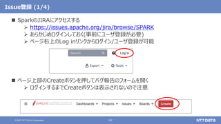 61
© 2021 NTT DATA Corporation
Issue登録 (1/4)
 SparkのJIRAにアクセスする
 https://issues.apache.org/jira/browse/SPARK
 あらかじめログインしておく(事前にユーザ登録が必要)
 ページ右上のLog inリンクからログイン/ユーザ登録が可能
 ページ上部のCreateボタンを押してバグ報告のフォームを開く
 ログインするまでCreateボタンは表示されないので注意
 