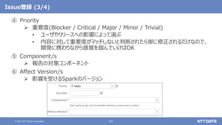 63
© 2021 NTT DATA Corporation
Issue登録 (3/4)
④ Priority
 重要度(Blocker / Critical / Major / Minor / Trivial)
• ユーザやリリースへの影響によって選ぶ
• 内容に対して重要度がマッチしないと判断されたら単に修正されるだけなので、
開発に携わりながら感覚を掴んでいけばOK
⑤ Component/s
 報告の対象コンポーネント
⑥ Affect Version/s
 影響を受けるSparkのバージョン
 