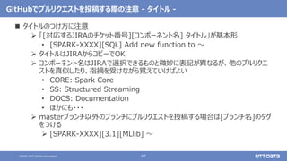 67
© 2021 NTT DATA Corporation
GitHubでプルリクエストを投稿する際の注意 - タイトル -
 タイトルのつけ方に注意
 「[対応するJIRAのチケット番号][コンポーネント名] タイトル」が基本形
• [SPARK-XXXX][SQL] Add new function to 〜
 タイトルはJIRAからコピーでOK
 コンポーネント名はJIRAで選択できるものと微妙に表記が異なるが、他のプルリクエ
ストを真似したり、指摘を受けながら覚えていけばよい
• CORE: Spark Core
• SS: Structured Streaming
• DOCS: Documentation
• ほかにも・・・
 masterブランチ以外のブランチにプルリクエストを投稿する場合は[ブランチ名]のタグ
をつける
 [SPARK-XXXX][3.1][MLlib] 〜
 