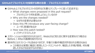 68
© 2021 NTT DATA Corporation
GitHubでプルリクエストを投稿する際の注意 - プルリクエストの説明 -
 GitHub上でもプルリクエストの目的などを書く(テンプレートに従って記述する)
 What changes were proposed in this pull request?
• プルリクエストで何を変更しようとしているのか
 Why are the changes needed?
• なぜその変更が必要なのか
 Does this PR introduce any user-facing change?
• ユーザに影響があるか
 How was this patch tested?
 どうやってテストしたか
 スクリーンショットも貼り付けられるので、WebUIなど見た目に関する変更を行う場合は
Before / Afterの画像を貼り付ける
 基本的にはテストコードも含めるべきだが、手動での動作確認が許容される場合もある
 この場合は実際に確認に使用したコードスニペットや、確認した手順/環境、何を確
認したかなどを記述するのが良い
 