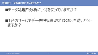 7
© 2021 NTT DATA Corporation
大量のデータ処理に困っていませんか？
データ処理や分析に、何を使っていますか？
1台のサーバでデータを処理しきれなくなった時、どうし
ますか？
 