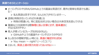 70
© 2021 NTT DATA Corporation
英語でのコミュニケーション
 メーリングリストやJIRA/GitHub上での議論は英語だが、意外と簡単な英語でも通じ
る！
 私も英語は苦手ですが、なんとか(?)やれています・・・。
 語順と時制が合っていれば大体通じる
 時制の間違いも、特に混乱をきたさない場合は大体空気を読んでくれる
 複雑なことを説明する際無理に長い文章にせず、箇条書きに
すると伝わりやすい
 他人が使っているフレーズをまねるのもよし
 GitHubや上での議論やメーリングリストでのやりとり
 もし自分の理解が怪しい時には、素直に確認すればOK
 You mean 〜 right? (〜ってこと？)
 とはいえ、英語上達の努力を怠ってはいけない・・・
 