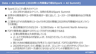 74
© 2021 NTT DATA Corporation
Data + AI Summit (2020年11月開催より前はSpark + AI Summit)
 Sparkコミュニティ最大のイベント
 2013年から始まるイベント。当時の名称はSpark Summit
 世界中の開発者やユーザや開発者が一堂に会して、ユースケースや最新動向などが発表
される
 ここ数年はアメリカ西海岸とヨーロッパの年2回の開催(2020年6月開催からはオンライン
での実施)
 直近開催されたのは5/24 - 5/28のData + AI Summit North America
 F2Fで開発者と議論やコネクションづくりができる機会でもある
 主要な開発者は大体参加している
 メールでアポを取るのが望ましいが、その辺うろうろしていたら立ち話も
できるはず
 割と大きめの機能追加などを考えているのであれば、F2Fだと話が早かったり
 2020年からはオンライン開催になったが、コミュニケーションがとりやすいプラットフォー
ムが活用されており一方通行にならないようにイベントが運営されている
 