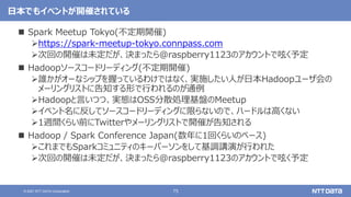 75
© 2021 NTT DATA Corporation
日本でもイベントが開催されている
 Spark Meetup Tokyo(不定期開催)
https://spark-meetup-tokyo.connpass.com
次回の開催は未定だが、決まったら@raspberry1123のアカウントで呟く予定
 Hadoopソースコードリーディング(不定期開催)
誰かがオーなシップを握っているわけではなく、実施したい人が日本Hadoopユーザ会の
メーリングリストに告知する形で行われるのが通例
Hadoopと言いつつ、実態はOSS分散処理基盤のMeetup
イベント名に反してソースコードリーディングに限らないので、ハードルは高くない
1週間くらい前にTwitterやメーリングリストで開催が告知される
 Hadoop / Spark Conference Japan(数年に1回くらいのペース)
これまでもSparkコミュニティのキーパーソンをして基調講演が行われた
次回の開催は未定だが、決まったら@raspberry1123のアカウントで呟く予定
 