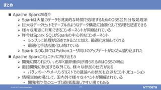 77
© 2021 NTT DATA Corporation
まとめ
 Apache Sparkの紹介
 Sparkは大量のデータを現実的な時間で処理するためのOSS並列分散処理系
 巨大なデータセットをテーブルのようなデータ構造に抽象化して処理を記述できる
 様々な用途に利用できるコンポーネントが同梱されている
 昨今はSpark SQLがSparkの中心的なコンポーネント
• シンプルに処理が記述できることに加え、最適化を施してくれる
• 最適化手法も進化し続けている
 Spark 3.0以降ではPythonユーザ向けのアップデートがたくさん盛り込まれた
 Apache Sparkコミュニティに飛び込もう
 開発に関われたり、いち早く最新動向が得られるのはOSSの利点
 直接開発に参加する以外にも、様々な参加の仕方がある
• バグレポートやメーリングリストでの議論への参加も立派なコントリビューション
 情報交換の場として、国内外で様々なイベントが開催されている
• 開発者や他のユーザと直接議論しやすい場でもある
 