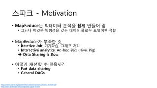 스파크 - Motivation
• MapReduce는 빅데이터 분석을 쉽게 만들어 줌
• 그러나 이것은 방향성을 갖는 데이터 플로우 모델에만 적합
• MapReduce가 부족한 것
• Iterative Job: 기계학습, 그래프 처리
• Interactive analytics: Ad-hoc 쿼리 (Hive, Pig)
 Data Sharing is Slow
• 어떻게 개선할 수 있을까?
• Fast data sharing
• General DAGs
https://www.usenix.org/system/files/conference/nsdi12/nsdi12-final138.pdf
http://www.slideshare.net/yongho/rdd-paper-review
 