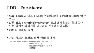 RDD - Persistence
• MapReduce와 다르게 Spark은 dataset을 persist(or cache)할 수
있다.
• 다른 RDD operation(trans/action)에서 재사용하기 위해 각 노
드는 임의의 파티션을 메모리나 스토리지에 저장
• 10배의 스피드 증가
• 가장 중요한 스파크 피처 중의 하나임
>>> val wordCounts = rdd.flatMap(x => x.split(“ “))
.map(s => (s, 1))
.reduceByKey((a,b) => a + b)
.cache()
 
