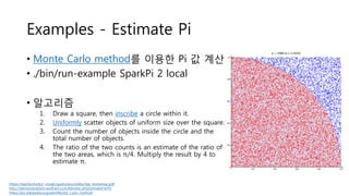 Examples - Estimate Pi
• Monte Carlo method를 이용한 Pi 값 계산
• ./bin/run-example SparkPi 2 local
• 알고리즘
1. Draw a square, then inscribe a circle within it.
2. Uniformly scatter objects of uniform size over the square.
3. Count the number of objects inside the circle and the
total number of objects.
4. The ratio of the two counts is an estimate of the ratio of
the two areas, which is π/4. Multiply the result by 4 to
estimate π.
https://stanford.edu/~rezab/sparkclass/slides/itas_workshop.pdf
http://demonstrations.wolfram.com/MonteCarloEstimateForPi/
https://en.wikipedia.org/wiki/Monte_Carlo_method
 