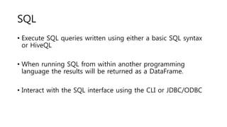SQL
• Execute SQL queries written using either a basic SQL syntax
or HiveQL
• When running SQL from within another programming
language the results will be returned as a DataFrame.
• Interact with the SQL interface using the CLI or JDBC/ODBC
 