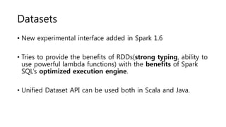 Datasets
• New experimental interface added in Spark 1.6
• Tries to provide the benefits of RDDs(strong typing, ability to
use powerful lambda functions) with the benefits of Spark
SQL’s optimized execution engine.
• Unified Dataset API can be used both in Scala and Java.
 