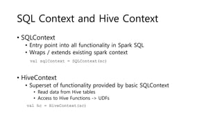 SQL Context and Hive Context
• SQLContext
• Entry point into all functionality in Spark SQL
• Wraps / extends existing spark context
• HiveContext
• Superset of functionality provided by basic SQLContext
• Read data from Hive tables
• Access to Hive Functions -> UDFs
val sqlContext = SQLContext(sc)
val hc = HiveContext(sc)
 