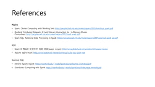 References
Papers
• Spark: Cluster Computing with Working Sets: http://people.csail.mit.edu/matei/papers/2010/hotcloud_spark.pdf
• Resilient Distributed Datasets: A Fault-Tolerant Abstraction for In-Memory Cluster
Computing : http://people.csail.mit.edu/matei/papers/2012/nsdi_spark.pdf
• Spark SQL: Relational Data Processing in Spark: https://people.csail.mit.edu/matei/papers/2015/sigmod_spark_sql.pdf
RDD
• Spark 의 핵심은 무엇인가? RDD! (RDD paper review): http://www.slideshare.net/yongho/rdd-paper-review
• Apache Spark RDDs: http://www.slideshare.net/deanchen11/scala-bay-spark-talk
Stanford 자료
• Intro to Apache Spark: https://stanford.edu/~rezab/sparkclass/slides/itas_workshop.pdf
• Distributed Computing with Spark: https://stanford.edu/~rezab/sparkclass/slides/reza_introtalk.pdf
 