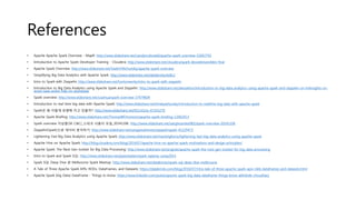 References
• Apache Apache Spark Overview - MapR: http://www.slideshare.net/caroljmcdonald/apache-spark-overview-52602792
• Introduction to Apache Spark Developer Training - Cloudera: http://www.slideshare.net/cloudera/spark-devwebinarslides-final
• Apache Spark Overview: http://www.slideshare.net/VadimYBichutskiy/apache-spark-overview
• Simplifying Big Data Analytics with Apache Spark: http://www.slideshare.net/databricks/bdtc2
• Intro to Spark with Zeppelin: http://www.slideshare.net/hortonworks/intro-to-spark-with-zeppelin
• Introduction to Big Data Analytics using Apache Spark and Zeppelin: http://www.slideshare.net/alexzeltov/introduction-to-big-data-analytics-using-apache-spark-and-zeppelin-on-hdinsights-on-
azure-saas-andor-hdp-on-azurepaas
• Spark overview: http://www.slideshare.net/LisaHua/spark-overview-37479609
• Introduction to real time big data with Apache Spark: http://www.slideshare.net/tmatyashovsky/introduction-to-realtime-big-data-with-apache-spark
• Spark은 왜 이렇게 유명해 지고 있을까?: http://www.slideshare.net/KSLUG/ss-47355270
• Apache Spark Briefing: http://www.slideshare.net/ThomasWDinsmore/apache-spark-briefing-12062013
• Spark overview 이상훈(SK C&C)_스파크 사용자 모임_20141106: http://www.slideshare.net/sanghoonlee982/spark-overview-20141106
• Zeppelin(Spark)으로 데이터 분석하기: http://www.slideshare.net/sangwookimme/zeppelinspark-41329473
• Lightening Fast Big Data Analytics using Apache Spark: http://www.slideshare.net/manishgforce/lightening-fast-big-data-analytics-using-apache-spark
• Apache Hive on Apache Spark: http://blog.cloudera.com/blog/2014/07/apache-hive-on-apache-spark-motivations-and-design-principles/
• Apache Spark: The Next Gen toolset for Big Data Processing: http://www.slideshare.net/prajods/apache-spark-the-next-gen-toolset-for-big-data-processing
• Intro to Spark and Spark SQL: http://www.slideshare.net/jeykottalam/spark-sqlamp-camp2014
• Spark SQL Deep Dive @ Melbourne Spark Meetup: http://www.slideshare.net/databricks/spark-sql-deep-dive-melbroune
• A Tale of Three Apache Spark APIs: RDDs, DataFrames, and Datasets: https://databricks.com/blog/2016/07/14/a-tale-of-three-apache-spark-apis-rdds-dataframes-and-datasets.html
• Apache Spark (big Data) DataFrame - Things to know: https://www.linkedin.com/pulse/apache-spark-big-data-dataframe-things-know-abhishek-choudhary
 