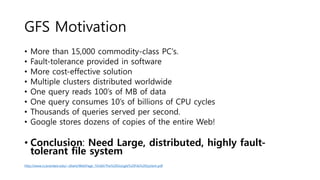 GFS Motivation
• More than 15,000 commodity-class PC's.
• Fault-tolerance provided in software
• More cost-effective solution
• Multiple clusters distributed worldwide
• One query reads 100’s of MB of data
• One query consumes 10’s of billions of CPU cycles
• Thousands of queries served per second.
• Google stores dozens of copies of the entire Web!
• Conclusion: Need Large, distributed, highly fault-
tolerant file system
http://www.cs.brandeis.edu/~dilant/WebPage_TA160/The%20Google%20File%20System.pdf
 