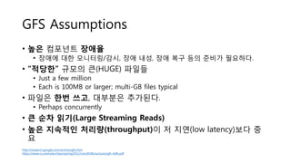 GFS Assumptions
• 높은 컴포넌트 장애율
• 장애에 대한 모니터링/감시, 장애 내성, 장애 복구 등의 준비가 필요하다.
• “적당한” 규모의 큰(HUGE) 파일들
• Just a few million
• Each is 100MB or larger; multi-GB files typical
• 파일은 한번 쓰고, 대부분은 추가된다.
• Perhaps concurrently
• 큰 순차 읽기(Large Streaming Reads)
• 높은 지속적인 처리량(throughput)이 저 지연(low latency)보다 중
요
http://research.google.com/archive/gfs.html
https://www.cs.umd.edu/class/spring2011/cmsc818k/Lectures/gfs-hdfs.pdf
 