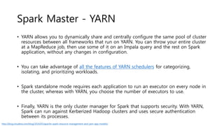 Spark Master - YARN
• YARN allows you to dynamically share and centrally configure the same pool of cluster
resources between all frameworks that run on YARN. You can throw your entire cluster
at a MapReduce job, then use some of it on an Impala query and the rest on Spark
application, without any changes in configuration.
• You can take advantage of all the features of YARN schedulers for categorizing,
isolating, and prioritizing workloads.
• Spark standalone mode requires each application to run an executor on every node in
the cluster, whereas with YARN, you choose the number of executors to use.
• Finally, YARN is the only cluster manager for Spark that supports security. With YARN,
Spark can run against Kerberized Hadoop clusters and uses secure authentication
between its processes.
http://blog.cloudera.com/blog/2014/05/apache-spark-resource-management-and-yarn-app-models/
 