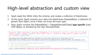 High-level abstraction and custom view
1. Spark reads the JSON, infers the schema, and creates a collection of DataFrames
2. At this point, Spark converts your data into DataFrame=Dataset[Row], a collection of
generic Row object, since it does not know the exact type.
3. Now, Spark converts the Dataset[Row]-> Dataset[DeviceIoTData] type-specific Scala
JVM Object, as dictated by the class DeviceIoTData
case class DeviceIoTData (battery_level: Long, c02_level: Long, cca2: String, cca3: String, cn: String, device_id: Long,
device_name: String, humidity: Long, ip: String, latitude: Double, lcd: String, longitude: Double, scale:String, temp: Long, timestamp: Long)
{"device_id": 198164, "device_name": "sensor-pad-198164owomcJZ", "ip": "80.55.20.25", "cca2": "PL", "cca3": "POL", "cn": "Poland",
"latitude": 53.080000, "longitude": 18.620000, "scale": "Celsius", "temp": 21, "humidity": 65, "battery_level": 8, "c02_level": 1408, "lcd":
"red", "timestamp" :1458081226051}
// read the json file and create the dataset from the
// case class DeviceIoTData
// ds is now a collection of JVM Scala objects DeviceIoTData
val ds = spark.read.json("/databricks-public-datasets/data/iot/iot_devices.json").as[DeviceIoTData]
https://databricks.com/blog/2016/07/14/a-tale-of-three-apache-spark-apis-rdds-dataframes-and-datasets.html
 