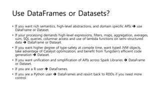 Use DataFrames or Datasets?
• If you want rich semantics, high-level abstractions, and domain specific APIs  use
DataFrame or Dataset.
• If your processing demands high-level expressions, filters, maps, aggregation, averages,
sum, SQL queries, columnar access and use of lambda functions on semi-structured
data  DataFrame or Dataset.
• If you want higher degree of type-safety at compile time, want typed JVM objects,
take advantage of Catalyst optimization, and benefit from Tungsten’s efficient code
generation  Dataset.
• If you want unification and simplification of APIs across Spark Libraries  DataFrame
or Dataset.
• If you are a R user  DataFrames.
• If you are a Python user  DataFrames and resort back to RDDs if you need more
control.
 