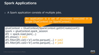 © 2022, Amazon Web Services, Inc. or its Affiliates.
Spark Applications
o A Spark application consists of multiple jobs.
glueContext = GlueContext(SparkContext.getOrCreate(conf))
spark = glueContext.spark_session
df1 = spark.read.json(...)
df1.show() # job1
df1.filter(df1.col1='a').write.parquet(...) # job2
df1.filter(df1.col2='b').write.parquet(...) # job3
An application is a set of processes executed in a
single GlueContext (or SparkContext).
 