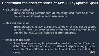 © 2022, Amazon Web Services, Inc. or its Affiliates.
Understand the characteristics of AWS Glue/Apache Spark
• distributed processing
• There are tuning patterns such as "shuffling" and "data bias" that
are not found in single-process applications.
• Delayed evaluation
• Spark processing is lazy evaluation, so the error may not be caused
by the API that was executed just before the error occurred, but by
the API that was written before the error occurred.
• Impact of optimizer
• Since Spark processing is optimized internally, it can be difficult to
determine which part of the script is the actual processing you can
see in the Spark UI. You need to check multiple metrics to find the
cause.
 