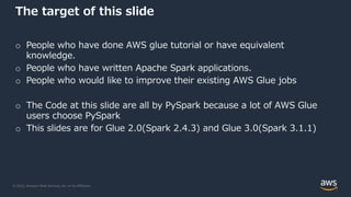 © 2022, Amazon Web Services, Inc. or its Affiliates.
The target of this slide
o People who have done AWS glue tutorial or have equivalent
knowledge.
o People who have written Apache Spark applications.
o People who would like to improve their existing AWS Glue jobs
o The Code at this slide are all by PySpark because a lot of AWS Glue
users choose PySpark
o This slides are for Glue 2.0(Spark 2.4.3) and Glue 3.0(Spark 3.1.1)
 