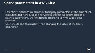 © 2022, Amazon Web Services, Inc. or its Affiliates.
Spark parameters in AWS Glue
• Essentially, Spark has a means of tuning by parameters at the time of job
execution, but AWS Glue is a serverless service, so before looking at
Spark's parameters, we first tune it according to AWS Glue's best
practices.
• User should test thoroughly when changing the value of the Spark
parameter.
 
